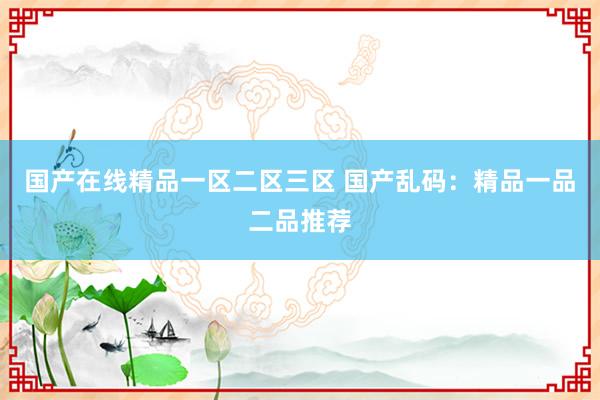 国产在线精品一区二区三区 国产乱码：精品一品二品推荐